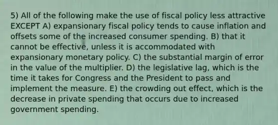 5) All of the following make the use of fiscal policy less attractive EXCEPT A) expansionary fiscal policy tends to cause inflation and offsets some of the increased consumer spending. B) that it cannot be effective, unless it is accommodated with expansionary monetary policy. C) the substantial margin of error in the value of the multiplier. D) the legislative lag, which is the time it takes for Congress and the President to pass and implement the measure. E) the crowding out effect, which is the decrease in private spending that occurs due to increased government spending.