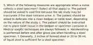 5. Which of the following measures are appropriate when a nurse collects a stool specimen? (Select all that apply.) a. The patient should be asked to void first because the lab study may be inaccurate if the stool contains urine. b. The patient should be asked to defecate into a clean bedpan or toilet bowl, depending on the nature of the study. c. The patient should be instructed not to place toilet tissue in the bedpan or specimen container.d. Medical aseptic techniques are always followed. e. Handwashing is performed before and after glove use when handling a stool specimen. f. Generally, 2 inches of formed stool or 20 to 30 mL of liquid stool is sufficient for a stool specimen.