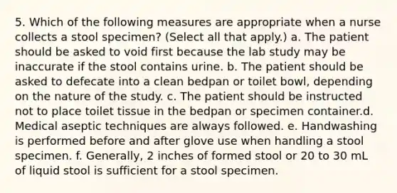 5. Which of the following measures are appropriate when a nurse collects a stool specimen? (Select all that apply.) a. The patient should be asked to void first because the lab study may be inaccurate if the stool contains urine. b. The patient should be asked to defecate into a clean bedpan or toilet bowl, depending on the nature of the study. c. The patient should be instructed not to place toilet tissue in the bedpan or specimen container.d. Medical aseptic techniques are always followed. e. Handwashing is performed before and after glove use when handling a stool specimen. f. Generally, 2 inches of formed stool or 20 to 30 mL of liquid stool is sufficient for a stool specimen.