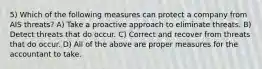 5) Which of the following measures can protect a company from AIS threats? A) Take a proactive approach to eliminate threats. B) Detect threats that do occur. C) Correct and recover from threats that do occur. D) All of the above are proper measures for the accountant to take.