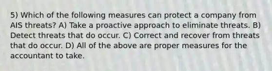 5) Which of the following measures can protect a company from AIS threats? A) Take a proactive approach to eliminate threats. B) Detect threats that do occur. C) Correct and recover from threats that do occur. D) All of the above are proper measures for the accountant to take.