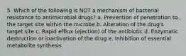 5. Which of the following is NOT a mechanism of bacterial resistance to antimicrobial drugs? a. Prevention of penetration to the target site within the microbe b. Alteration of the drug's target site c. Rapid efflux (ejection) of the antibiotic d. Enzymatic destruction or inactivation of the drug e. Inhibition of essential metabolite synthesis