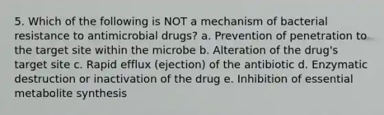 5. Which of the following is NOT a mechanism of bacterial resistance to antimicrobial drugs? a. Prevention of penetration to the target site within the microbe b. Alteration of the drug's target site c. Rapid efflux (ejection) of the antibiotic d. Enzymatic destruction or inactivation of the drug e. Inhibition of essential metabolite synthesis