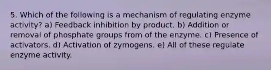 5. Which of the following is a mechanism of regulating enzyme activity? a) Feedback inhibition by product. b) Addition or removal of phosphate groups from of the enzyme. c) Presence of activators. d) Activation of zymogens. e) All of these regulate enzyme activity.