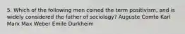 5. Which of the following men coined the term positivism, and is widely considered the father of sociology? Auguste Comte Karl Marx Max Weber Émile Durkheim