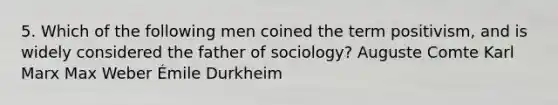 5. Which of the following men coined the term positivism, and is widely considered the father of sociology? Auguste Comte Karl Marx Max Weber Émile Durkheim