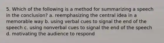 5. Which of the following is a method for summarizing a speech in the conclusion? a. reemphasizing the central idea in a memorable way b. using verbal cues to signal the end of the speech c. using nonverbal cues to signal the end of the speech d. motivating the audience to respond