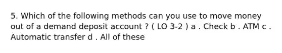 5. Which of the following methods can you use to move money out of a demand deposit account ? ( LO 3-2 ) a . Check b . ATM c . Automatic transfer d . All of these