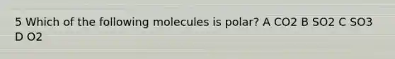 5 Which of the following molecules is polar? A CO2 B SO2 C SO3 D O2