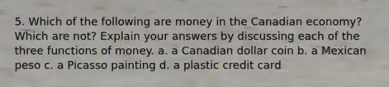 5. Which of the following are money in the Canadian economy? Which are not? Explain your answers by discussing each of the three functions of money. a. a Canadian dollar coin b. a Mexican peso c. a Picasso painting d. a plastic credit card