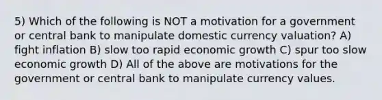 5) Which of the following is NOT a motivation for a government or central bank to manipulate domestic currency valuation? A) fight inflation B) slow too rapid economic growth C) spur too slow economic growth D) All of the above are motivations for the government or central bank to manipulate currency values.