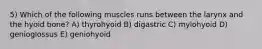 5) Which of the following muscles runs between the larynx and the hyoid bone? A) thyrohyoid B) digastric C) mylohyoid D) genioglossus E) geniohyoid