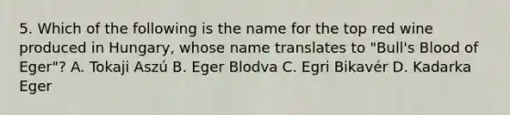 5. Which of the following is the name for the top red wine produced in Hungary, whose name translates to "Bull's Blood of Eger"? A. Tokaji Aszú B. Eger Blodva C. Egri Bikavér D. Kadarka Eger