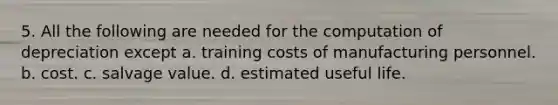 5. All the following are needed for the computation of depreciation except a. training costs of manufacturing personnel. b. cost. c. salvage value. d. estimated useful life.