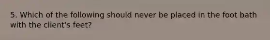 5. Which of the following should never be placed in the foot bath with the client's feet?