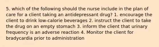 5. which of the following should the nurse include in the plan of care for a client taking an antidepressant drug? 1. encourage the client to drink low-calorie beverages 2. instruct the client to take the drug on an empty stomach 3. inform the client that urinary frequency is an adverse reaction 4. Monitor the client for bradycardia prior to administration