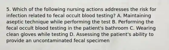 5. Which of the following nursing actions addresses the risk for infection related to fecal occult blood testing? A. Maintaining aseptic technique while performing the test B. Performing the fecal occult blood testing in the patient's bathroom C. Wearing clean gloves while testing D. Assessing the patient's ability to provide an uncontaminated fecal specimen