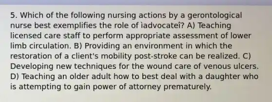 5. Which of the following nursing actions by a gerontological nurse best exemplifies the role of ìadvocateî? A) Teaching licensed care staff to perform appropriate assessment of lower limb circulation. B) Providing an environment in which the restoration of a client's mobility post-stroke can be realized. C) Developing new techniques for the wound care of venous ulcers. D) Teaching an older adult how to best deal with a daughter who is attempting to gain power of attorney prematurely.