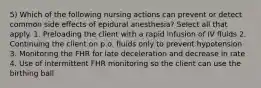 5) Which of the following nursing actions can prevent or detect common side effects of epidural anesthesia? Select all that apply. 1. Preloading the client with a rapid infusion of IV fluids 2. Continuing the client on p.o. fluids only to prevent hypotension 3. Monitoring the FHR for late deceleration and decrease in rate 4. Use of intermittent FHR monitoring so the client can use the birthing ball