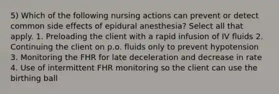 5) Which of the following nursing actions can prevent or detect common side effects of epidural anesthesia? Select all that apply. 1. Preloading the client with a rapid infusion of IV fluids 2. Continuing the client on p.o. fluids only to prevent hypotension 3. Monitoring the FHR for late deceleration and decrease in rate 4. Use of intermittent FHR monitoring so the client can use the birthing ball