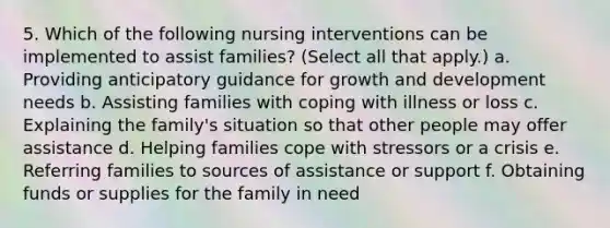 5. Which of the following nursing interventions can be implemented to assist families? (Select all that apply.) a. Providing anticipatory guidance for growth and development needs b. Assisting families with coping with illness or loss c. Explaining the family's situation so that other people may offer assistance d. Helping families cope with stressors or a crisis e. Referring families to sources of assistance or support f. Obtaining funds or supplies for the family in need