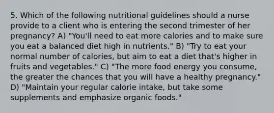 5. Which of the following nutritional guidelines should a nurse provide to a client who is entering the second trimester of her pregnancy? A) "You'll need to eat more calories and to make sure you eat a balanced diet high in nutrients." B) "Try to eat your normal number of calories, but aim to eat a diet that's higher in fruits and vegetables." C) "The more food energy you consume, the greater the chances that you will have a healthy pregnancy." D) "Maintain your regular calorie intake, but take some supplements and emphasize organic foods."