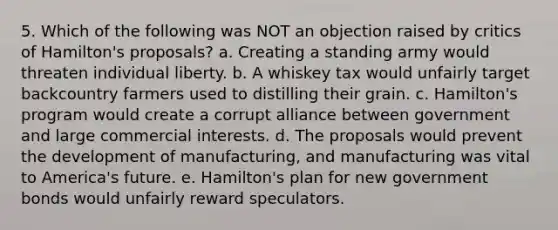 5. Which of the following was NOT an objection raised by critics of Hamilton's proposals? a. Creating a standing army would threaten individual liberty. b. A whiskey tax would unfairly target backcountry farmers used to distilling their grain. c. Hamilton's program would create a corrupt alliance between government and large commercial interests. d. The proposals would prevent the development of manufacturing, and manufacturing was vital to America's future. e. Hamilton's plan for new government bonds would unfairly reward speculators.