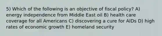 5) Which of the following is an objective of fiscal policy? A) energy independence from Middle East oil B) health care coverage for all Americans C) discovering a cure for AIDs D) high rates of economic growth E) homeland security