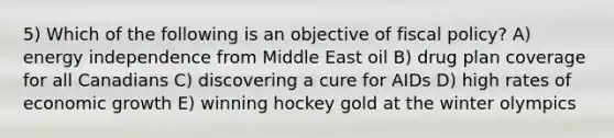 5) Which of the following is an objective of fiscal policy? A) energy independence from Middle East oil B) drug plan coverage for all Canadians C) discovering a cure for AIDs D) high rates of economic growth E) winning hockey gold at the winter olympics