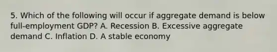 5. Which of the following will occur if aggregate demand is below full-employment GDP? A. Recession B. Excessive aggregate demand C. Inflation D. A stable economy