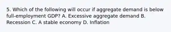 5. Which of the following will occur if aggregate demand is below full-employment GDP? A. Excessive aggregate demand B. Recession C. A stable economy D. Inflation