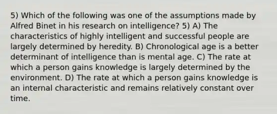 5) Which of the following was one of the assumptions made by Alfred Binet in his research on intelligence? 5) A) The characteristics of highly intelligent and successful people are largely determined by heredity. B) Chronological age is a better determinant of intelligence than is mental age. C) The rate at which a person gains knowledge is largely determined by the environment. D) The rate at which a person gains knowledge is an internal characteristic and remains relatively constant over time.