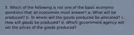 5. Which of the following is not one of the basic economic questions that all economies must answer? a. What will be produced? b. To whom will the goods produced be allocated? c. How will goods be produced? d. Which government agency will set the prices of the goods produced?