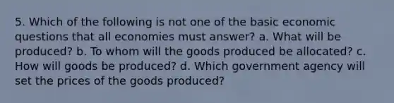 5. Which of the following is not one of the basic economic questions that all economies must answer? a. What will be produced? b. To whom will the goods produced be allocated? c. How will goods be produced? d. Which government agency will set the prices of the goods produced?