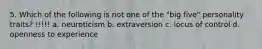 5. Which of the following is not one of the "big five" personality traits? !!!!! a. neuroticism b. extraversion c. locus of control d. openness to experience