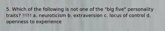 5. Which of the following is not one of the "big five" personality traits? !!!!! a. neuroticism b. extraversion c. locus of control d. openness to experience