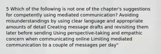 5 Which of the following is not one of the chapter's suggestions for competently using mediated communication? Avoiding misunderstandings by using clear language and appropriate amounts of detail Creating message drafts and revisiting them later before sending Using perspective-taking and empathic concern when communicating online Limiting mediated communication to a couple of messages per day"