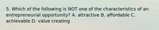 5. Which of the following is NOT one of the characteristics of an entrepreneurial opportunity? A. attractive B. affordable C. achievable D. value creating