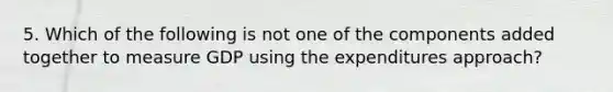 5. Which of the following is not one of the components added together to measure GDP using the expenditures approach?