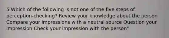 5 Which of the following is not one of the five steps of perception-checking? Review your knowledge about the person Compare your impressions with a neutral source Question your impression Check your impression with the person"