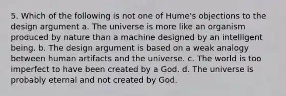 5. Which of the following is not one of Hume's objections to the design argument a. The universe is more like an organism produced by nature than a machine designed by an intelligent being. b. The design argument is based on a weak analogy between human artifacts and the universe. c. The world is too imperfect to have been created by a God. d. The universe is probably eternal and not created by God.