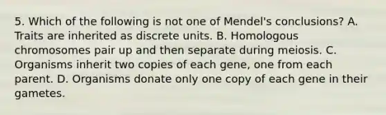 5. Which of the following is not one of Mendel's conclusions? A. Traits are inherited as discrete units. B. Homologous chromosomes pair up and then separate during meiosis. C. Organisms inherit two copies of each gene, one from each parent. D. Organisms donate only one copy of each gene in their gametes.