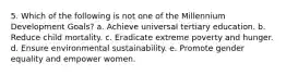 5. Which of the following is not one of the Millennium Development Goals? a. Achieve universal tertiary education. b. Reduce child mortality. c. Eradicate extreme poverty and hunger. d. Ensure environmental sustainability. e. Promote gender equality and empower women.