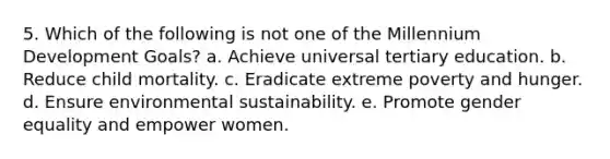 5. Which of the following is not one of the Millennium Development Goals? a. Achieve universal tertiary education. b. Reduce child mortality. c. Eradicate extreme poverty and hunger. d. Ensure environmental sustainability. e. Promote gender equality and empower women.