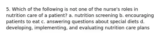 5. Which of the following is not one of the nurse's roles in nutrition care of a patient? a. nutrition screening b. encouraging patients to eat c. answering questions about special diets d. developing, implementing, and evaluating nutrition care plans