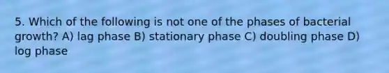 5. Which of the following is not one of the phases of bacterial growth? A) lag phase B) stationary phase C) doubling phase D) log phase