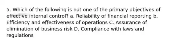 5. Which of the following is not one of the primary objectives of effective internal control? a. Reliability of financial reporting b. Efficiency and effectiveness of operations C. Assurance of elimination of business risk D. Compliance with laws and regulations