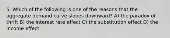 5. Which of the following is one of the reasons that the aggregate demand curve slopes downward? A) the paradox of thrift B) the interest rate effect C) the substitution effect D) the income effect