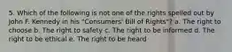 5. Which of the following is not one of the rights spelled out by John F. Kennedy in his "Consumers' Bill of Rights"? a. The right to choose b. The right to safety c. The right to be informed d. The right to be ethical e. The right to be heard