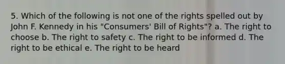 5. Which of the following is not one of the rights spelled out by John F. Kennedy in his "Consumers' Bill of Rights"? a. The right to choose b. The right to safety c. The right to be informed d. The right to be ethical e. The right to be heard